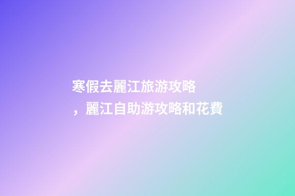 寒假去麗江旅游攻略，麗江自助游攻略和花費